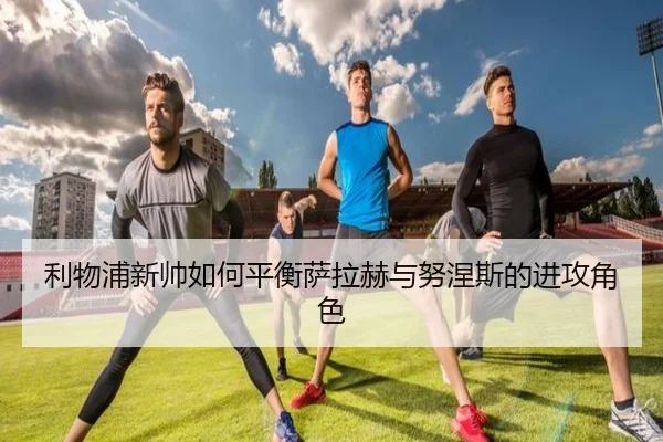 利物浦新帅如何平衡萨拉赫与努涅斯的进攻角色